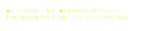 【さらにうれしい特典付き!】
★ビール2名様に1本付
お飲み物持ち込み料サービス!
【お得な飲み放題プラン】(焼酎・ドリンク)+1100円(税込)